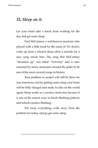 32. Sleep on it.
Let your brain take a break from working for the
day and get some sleep.
! Paul McCartney, a well-known musician who
played with a little band by the name of The Beatles,
woke up from a relaxed sleep when a melody for a
new song struck him. The song that McCartney
“dreamed up” was titled “Yesterday” and is now
rumored by many musicians around the globe to be
one of the most covered songs in history.
! Your problem or project will still be there for
you tomorrow, and by getting some sleep your brain
will be fully charged and ready to take on the world
again. Sleep works as a creative motivator because it
is one of the easiest ways to break thinking patterns
and refresh creative thinking.
! Put away everything, walk away from the
problem for today, and go get some sleep.
Think Unstuck ! ! 42
 