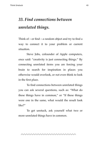 33. Find connections between
unrelated things.
Think of – or ﬁnd – a random object and try to ﬁnd a
way to connect it to your problem or current
situation.
! Steve Jobs, cofounder of Apple computers,
once said: “creativity is just connecting things.” By
connecting unrelated items you are forcing your
brain to search for inspiration in places you
otherwise would overlook, or not even think to look
in the ﬁrst place.
! To ﬁnd connections between unrelated things
you can ask several questions, such as: “What do
these things have in common,” or “If these things
were one in the same, what would the result look
like?”
! To get unstuck, ask yourself what two or
more unrelated things have in common.
Think Unstuck ! ! 43
 
