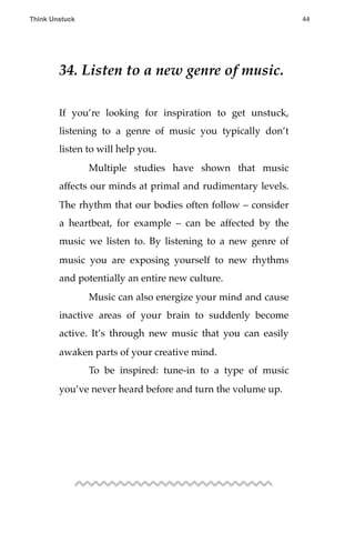 34. Listen to a new genre of music.
If you’re looking for inspiration to get unstuck,
listening to a genre of music you typically don’t
listen to will help you.
! Multiple studies have shown that music
affects our minds at primal and rudimentary levels.
The rhythm that our bodies often follow – consider
a heartbeat, for example – can be affected by the
music we listen to. By listening to a new genre of
music you are exposing yourself to new rhythms
and potentially an entire new culture.
! Music can also energize your mind and cause
inactive areas of your brain to suddenly become
active. It’s through new music that you can easily
awaken parts of your creative mind.
! To be inspired: tune-in to a type of music
you’ve never heard before and turn the volume up.
Think Unstuck ! ! 44
 