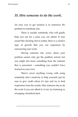 35. Hire someone to do the work.
An easy way to get unstuck is to outsource the
problem to somebody else.
! There is usually somebody who will gladly
help you out for a price you can afford. It may
sound like cheating, but in reality: there is a creative
type of growth that you can experience by
outsourcing your work.
! Having someone else worry about your
problem cannot only get the problem solved, but
you might also learn something from the solution
that is presented – something you couldn’t have
learned on your own.
! There’s never anything wrong with using
somebody else’s creativity to help yourself, just be
sure to give credit where it’s due and try to ﬁnd
inspiration from the results. Hire someone else to do
the work if you can afford it, if not, try bartering or
arranging a beneﬁcial deal.
Think Unstuck ! ! 45
 