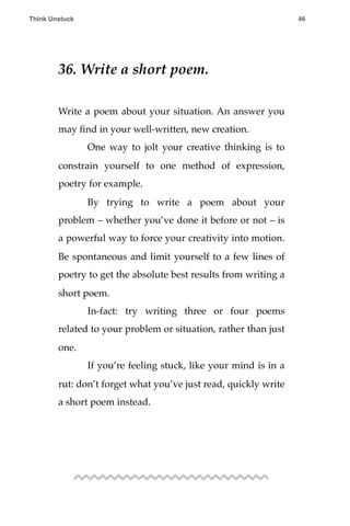 36. Write a short poem.
Write a poem about your situation. An answer you
may ﬁnd in your well-written, new creation.
! One way to jolt your creative thinking is to
constrain yourself to one method of expression,
poetry for example.
! By trying to write a poem about your
problem – whether you’ve done it before or not – is
a powerful way to force your creativity into motion.
Be spontaneous and limit yourself to a few lines of
poetry to get the absolute best results from writing a
short poem.
! In-fact: try writing three or four poems
related to your problem or situation, rather than just
one.
! If you’re feeling stuck, like your mind is in a
rut: don’t forget what you’ve just read, quickly write
a short poem instead.
!
Think Unstuck ! ! 46
 