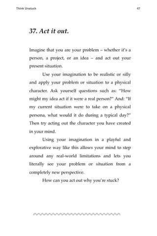 37. Act it out.
Imagine that you are your problem – whether it’s a
person, a project, or an idea – and act out your
present situation.
! Use your imagination to be realistic or silly
and apply your problem or situation to a physical
character. Ask yourself questions such as: “How
might my idea act if it were a real person?” And: “If
my current situation were to take on a physical
persona, what would it do during a typical day?”
Then try acting out the character you have created
in your mind.
! Using your imagination in a playful and
explorative way like this allows your mind to step
around any real-world limitations and lets you
literally see your problem or situation from a
completely new perspective.
! How can you act out why you’re stuck?
Think Unstuck ! ! 47
 