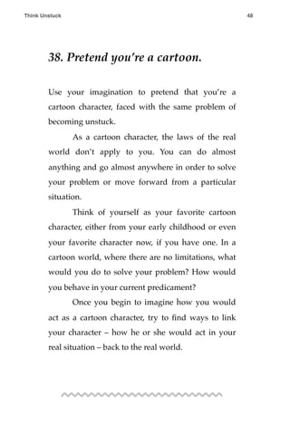 38. Pretend you’re a cartoon.
Use your imagination to pretend that you’re a
cartoon character, faced with the same problem of
becoming unstuck.
! As a cartoon character, the laws of the real
world don’t apply to you. You can do almost
anything and go almost anywhere in order to solve
your problem or move forward from a particular
situation.
! Think of yourself as your favorite cartoon
character, either from your early childhood or even
your favorite character now, if you have one. In a
cartoon world, where there are no limitations, what
would you do to solve your problem? How would
you behave in your current predicament?
! Once you begin to imagine how you would
act as a cartoon character, try to ﬁnd ways to link
your character – how he or she would act in your
real situation – back to the real world.
Think Unstuck ! ! 48
 