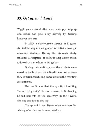 39. Get up and dance.
Wiggle your arms, do the twist, or simply jump up
and down. Get your body moving by dancing
however you can.
! In 2005, a development agency in England
studied the ways dancing affects creativity amongst
academic students. During the six-week study,
students participated in an hour long dance lesson
followed by a one-hour writing class.
! During their writing class, the students were
asked to try to relate the attitudes and movements
they experienced during dance class to their writing
assignments.
! The result was that the quality of writing
“improved greatly” in every student. If dancing
helped students to use creativity in their work,
dancing can inspire you too.
! Get up and dance. Try to relate how you feel
when you’re dancing to your problem.
Think Unstuck ! ! 49
 