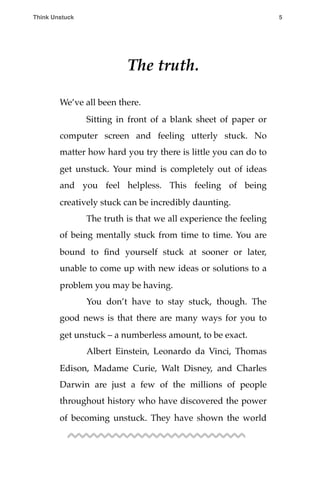 The truth.
We’ve all been there.
! Sitting in front of a blank sheet of paper or
computer screen and feeling utterly stuck. No
matter how hard you try there is little you can do to
get unstuck. Your mind is completely out of ideas
and you feel helpless. This feeling of being
creatively stuck can be incredibly daunting.
! The truth is that we all experience the feeling
of being mentally stuck from time to time. You are
bound to ﬁnd yourself stuck at sooner or later,
unable to come up with new ideas or solutions to a
problem you may be having.
! You don’t have to stay stuck, though. The
good news is that there are many ways for you to
get unstuck – a numberless amount, to be exact.
! Albert Einstein, Leonardo da Vinci, Thomas
Edison, Madame Curie, Walt Disney, and Charles
Darwin are just a few of the millions of people
throughout history who have discovered the power
of becoming unstuck. They have shown the world
Think Unstuck ! ! 5
 