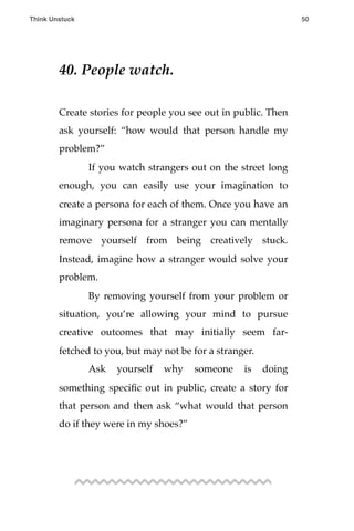 40. People watch.
Create stories for people you see out in public. Then
ask yourself: “how would that person handle my
problem?”
! If you watch strangers out on the street long
enough, you can easily use your imagination to
create a persona for each of them. Once you have an
imaginary persona for a stranger you can mentally
remove yourself from being creatively stuck.
Instead, imagine how a stranger would solve your
problem.
! By removing yourself from your problem or
situation, you’re allowing your mind to pursue
creative outcomes that may initially seem far-
fetched to you, but may not be for a stranger.
! Ask yourself why someone is doing
something speciﬁc out in public, create a story for
that person and then ask “what would that person
do if they were in my shoes?”
Think Unstuck ! ! 50
 