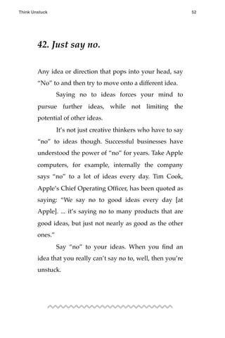 42. Just say no.
Any idea or direction that pops into your head, say
“No” to and then try to move onto a different idea.
! Saying no to ideas forces your mind to
pursue further ideas, while not limiting the
potential of other ideas.
! It’s not just creative thinkers who have to say
“no” to ideas though. Successful businesses have
understood the power of “no” for years. Take Apple
computers, for example, internally the company
says “no” to a lot of ideas every day. Tim Cook,
Apple’s Chief Operating Ofﬁcer, has been quoted as
saying: “We say no to good ideas every day [at
Apple]. ... it’s saying no to many products that are
good ideas, but just not nearly as good as the other
ones.”
! Say “no” to your ideas. When you ﬁnd an
idea that you really can’t say no to, well, then you’re
unstuck.
Think Unstuck ! ! 52
 