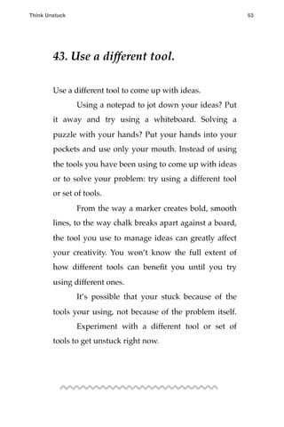 43. Use a different tool.
Use a different tool to come up with ideas.
! Using a notepad to jot down your ideas? Put
it away and try using a whiteboard. Solving a
puzzle with your hands? Put your hands into your
pockets and use only your mouth. Instead of using
the tools you have been using to come up with ideas
or to solve your problem: try using a different tool
or set of tools.
! From the way a marker creates bold, smooth
lines, to the way chalk breaks apart against a board,
the tool you use to manage ideas can greatly affect
your creativity. You won’t know the full extent of
how different tools can beneﬁt you until you try
using different ones.
! It’s possible that your stuck because of the
tools your using, not because of the problem itself.
! Experiment with a different tool or set of
tools to get unstuck right now.
Think Unstuck ! ! 53
 
