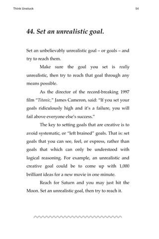 44. Set an unrealistic goal.
Set an unbelievably unrealistic goal – or goals – and
try to reach them.
! Make sure the goal you set is really
unrealistic, then try to reach that goal through any
means possible.
! As the director of the record-breaking 1997
ﬁlm “Titanic,” James Cameron, said: “If you set your
goals ridiculously high and it’s a failure, you will
fail above everyone else’s success.”
! The key to setting goals that are creative is to
avoid systematic, or “left brained” goals. That is: set
goals that you can see, feel, or express, rather than
goals that which can only be understood with
logical reasoning. For example, an unrealistic and
creative goal could be to come up with 1,000
brilliant ideas for a new movie in one minute.
! Reach for Saturn and you may just hit the
Moon. Set an unrealistic goal, then try to reach it.
Think Unstuck ! ! 54
 