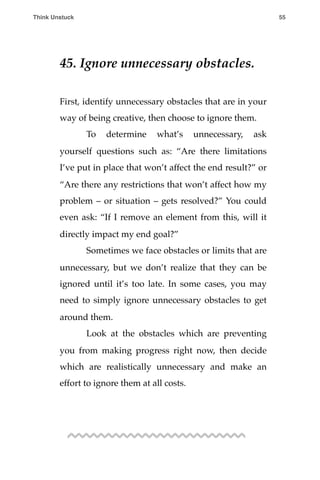 45. Ignore unnecessary obstacles.
First, identify unnecessary obstacles that are in your
way of being creative, then choose to ignore them.
! To determine what’s unnecessary, ask
yourself questions such as: “Are there limitations
I’ve put in place that won’t affect the end result?” or
“Are there any restrictions that won’t affect how my
problem – or situation – gets resolved?” You could
even ask: “If I remove an element from this, will it
directly impact my end goal?”
! Sometimes we face obstacles or limits that are
unnecessary, but we don’t realize that they can be
ignored until it’s too late. In some cases, you may
need to simply ignore unnecessary obstacles to get
around them.
! Look at the obstacles which are preventing
you from making progress right now, then decide
which are realistically unnecessary and make an
effort to ignore them at all costs.
Think Unstuck ! ! 55
 