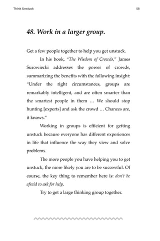48. Work in a larger group.
Get a few people together to help you get unstuck.
! In his book, “The Wisdom of Crowds,” James
Surowiecki addresses the power of crowds,
summarizing the beneﬁts with the following insight:
“Under the right circumstances, groups are
remarkably intelligent, and are often smarter than
the smartest people in them … We should stop
hunting [experts] and ask the crowd … Chances are,
it knows.”
! Working in groups is efﬁcient for getting
unstuck because everyone has different experiences
in life that inﬂuence the way they view and solve
problems.
! The more people you have helping you to get
unstuck, the more likely you are to be successful. Of
course, the key thing to remember here is: don’t be
afraid to ask for help.
! Try to get a large thinking group together.
Think Unstuck ! ! 58
 