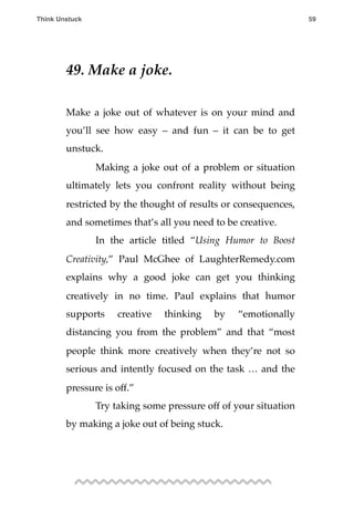 49. Make a joke.
Make a joke out of whatever is on your mind and
you’ll see how easy – and fun – it can be to get
unstuck.
! Making a joke out of a problem or situation
ultimately lets you confront reality without being
restricted by the thought of results or consequences,
and sometimes that’s all you need to be creative.
! In the article titled “Using Humor to Boost
Creativity,” Paul McGhee of LaughterRemedy.com
explains why a good joke can get you thinking
creatively in no time. Paul explains that humor
supports creative thinking by “emotionally
distancing you from the problem” and that “most
people think more creatively when they’re not so
serious and intently focused on the task … and the
pressure is off.”
! Try taking some pressure off of your situation
by making a joke out of being stuck.
Think Unstuck ! ! 59
 
