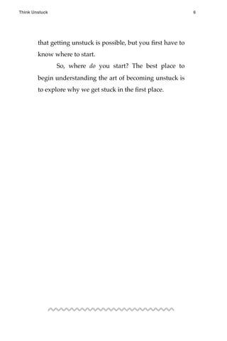 that getting unstuck is possible, but you ﬁrst have to
know where to start.
! So, where do you start? The best place to
begin understanding the art of becoming unstuck is
to explore why we get stuck in the ﬁrst place.
Think Unstuck ! ! 6
 