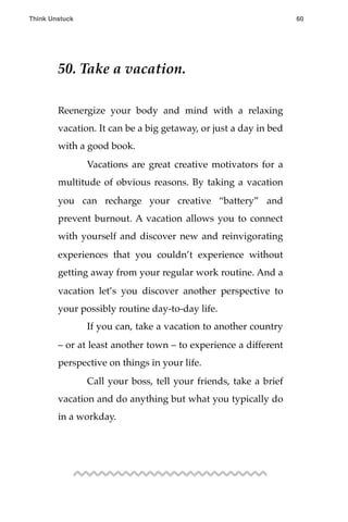 50. Take a vacation.
Reenergize your body and mind with a relaxing
vacation. It can be a big getaway, or just a day in bed
with a good book.
! Vacations are great creative motivators for a
multitude of obvious reasons. By taking a vacation
you can recharge your creative “battery” and
prevent burnout. A vacation allows you to connect
with yourself and discover new and reinvigorating
experiences that you couldn’t experience without
getting away from your regular work routine. And a
vacation let’s you discover another perspective to
your possibly routine day-to-day life.
! If you can, take a vacation to another country
– or at least another town – to experience a different
perspective on things in your life.
! Call your boss, tell your friends, take a brief
vacation and do anything but what you typically do
in a workday.
Think Unstuck ! ! 60
 