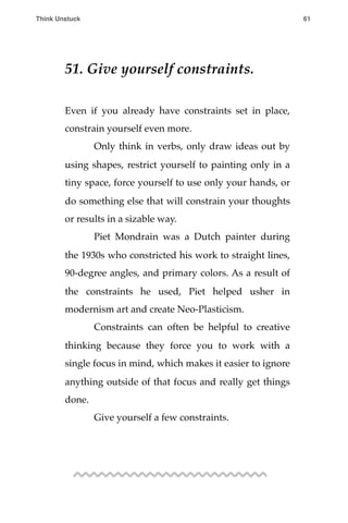51. Give yourself constraints.
Even if you already have constraints set in place,
constrain yourself even more.
! Only think in verbs, only draw ideas out by
using shapes, restrict yourself to painting only in a
tiny space, force yourself to use only your hands, or
do something else that will constrain your thoughts
or results in a sizable way.
! Piet Mondrain was a Dutch painter during
the 1930s who constricted his work to straight lines,
90-degree angles, and primary colors. As a result of
the constraints he used, Piet helped usher in
modernism art and create Neo-Plasticism.
! Constraints can often be helpful to creative
thinking because they force you to work with a
single focus in mind, which makes it easier to ignore
anything outside of that focus and really get things
done.
! Give yourself a few constraints.
Think Unstuck ! ! 61
 