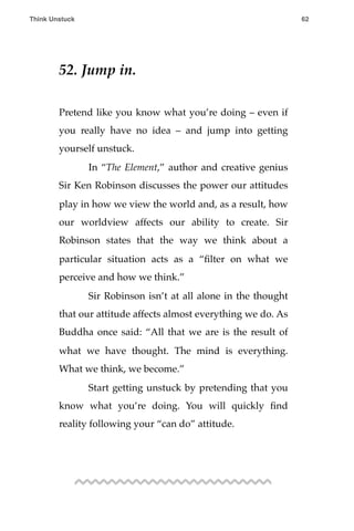 52. Jump in.
Pretend like you know what you’re doing – even if
you really have no idea – and jump into getting
yourself unstuck.
! In “The Element,” author and creative genius
Sir Ken Robinson discusses the power our attitudes
play in how we view the world and, as a result, how
our worldview affects our ability to create. Sir
Robinson states that the way we think about a
particular situation acts as a “ﬁlter on what we
perceive and how we think.”
! Sir Robinson isn’t at all alone in the thought
that our attitude affects almost everything we do. As
Buddha once said: “All that we are is the result of
what we have thought. The mind is everything.
What we think, we become.”
! Start getting unstuck by pretending that you
know what you’re doing. You will quickly ﬁnd
reality following your “can do” attitude.
Think Unstuck ! ! 62
 