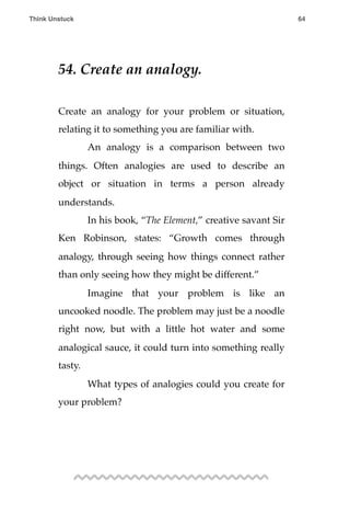 54. Create an analogy.
Create an analogy for your problem or situation,
relating it to something you are familiar with.
! An analogy is a comparison between two
things. Often analogies are used to describe an
object or situation in terms a person already
understands.
! In his book, “The Element,” creative savant Sir
Ken Robinson, states: “Growth comes through
analogy, through seeing how things connect rather
than only seeing how they might be different.”
! Imagine that your problem is like an
uncooked noodle. The problem may just be a noodle
right now, but with a little hot water and some
analogical sauce, it could turn into something really
tasty.
! What types of analogies could you create for
your problem?
Think Unstuck ! ! 64
 