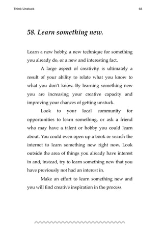58. Learn something new.
Learn a new hobby, a new technique for something
you already do, or a new and interesting fact.
! A large aspect of creativity is ultimately a
result of your ability to relate what you know to
what you don’t know. By learning something new
you are increasing your creative capacity and
improving your chances of getting unstuck.
! Look to your local community for
opportunities to learn something, or ask a friend
who may have a talent or hobby you could learn
about. You could even open up a book or search the
internet to learn something new right now. Look
outside the area of things you already have interest
in and, instead, try to learn something new that you
have previously not had an interest in.
! Make an effort to learn something new and
you will ﬁnd creative inspiration in the process.
Think Unstuck ! ! 68
 