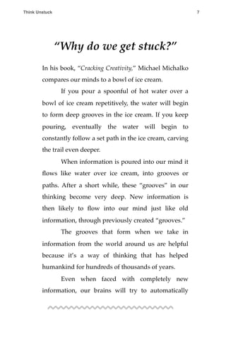 “Why do we get stuck?”
In his book, “Cracking Creativity,” Michael Michalko
compares our minds to a bowl of ice cream.
! If you pour a spoonful of hot water over a
bowl of ice cream repetitively, the water will begin
to form deep grooves in the ice cream. If you keep
pouring, eventually the water will begin to
constantly follow a set path in the ice cream, carving
the trail even deeper.
! When information is poured into our mind it
ﬂows like water over ice cream, into grooves or
paths. After a short while, these “grooves” in our
thinking become very deep. New information is
then likely to ﬂow into our mind just like old
information, through previously created “grooves.”
! The grooves that form when we take in
information from the world around us are helpful
because it’s a way of thinking that has helped
humankind for hundreds of thousands of years.
! Even when faced with completely new
information, our brains will try to automatically
Think Unstuck ! ! 7
 