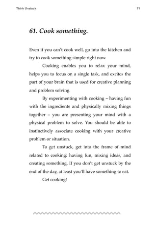 61. Cook something.
Even if you can’t cook well, go into the kitchen and
try to cook something simple right now.
! Cooking enables you to relax your mind,
helps you to focus on a single task, and excites the
part of your brain that is used for creative planning
and problem solving.
! By experimenting with cooking – having fun
with the ingredients and physically mixing things
together – you are presenting your mind with a
physical problem to solve. You should be able to
instinctively associate cooking with your creative
problem or situation.
! To get unstuck, get into the frame of mind
related to cooking: having fun, mixing ideas, and
creating something. If you don’t get unstuck by the
end of the day, at least you’ll have something to eat.
! Get cooking!
Think Unstuck ! ! 71
 