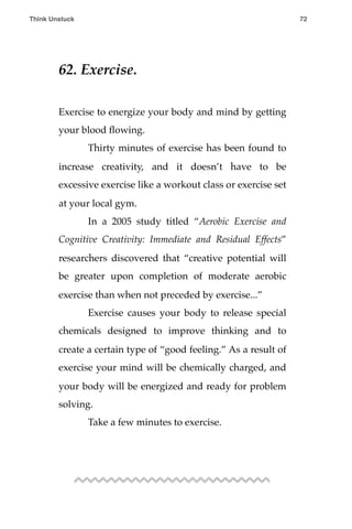 62. Exercise.
Exercise to energize your body and mind by getting
your blood ﬂowing.
! Thirty minutes of exercise has been found to
increase creativity, and it doesn’t have to be
excessive exercise like a workout class or exercise set
at your local gym.
! In a 2005 study titled “Aerobic Exercise and
Cognitive Creativity: Immediate and Residual Effects”
researchers discovered that “creative potential will
be greater upon completion of moderate aerobic
exercise than when not preceded by exercise...”
! Exercise causes your body to release special
chemicals designed to improve thinking and to
create a certain type of “good feeling.” As a result of
exercise your mind will be chemically charged, and
your body will be energized and ready for problem
solving.
! Take a few minutes to exercise.
Think Unstuck ! ! 72
 