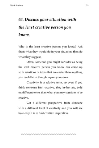 63. Discuss your situation with
the least creative person you
know.
Who is the least creative person you know? Ask
them what they would do in your situation, then do
what they suggest.
! Often, someone you might consider as being
the least creative person you know can come up
with solutions or ideas that are easier than anything
you could have thought up on your own.
! Creativity is a relative term, so even if you
think someone isn’t creative, they in-fact are, only
on different terms than what you may consider to be
creative.
! Get a different perspective from someone
with a different level of creativity and you will see
how easy it is to ﬁnd creative inspiration.
Think Unstuck ! ! 73
 