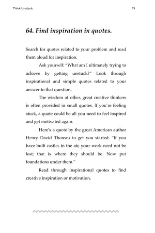 64. Find inspiration in quotes.
Search for quotes related to your problem and read
them aloud for inspiration.
! Ask yourself: “What am I ultimately trying to
achieve by getting unstuck?” Look through
inspirational and simple quotes related to your
answer to that question.
! The wisdom of other, great creative thinkers
is often provided in small quotes. If you’re feeling
stuck, a quote could be all you need to feel inspired
and get motivated again.
! Here’s a quote by the great American author
Henry David Thoreau to get you started: “If you
have built castles in the air, your work need not be
lost; that is where they should be. Now put
foundations under them.”
! Read through inspirational quotes to ﬁnd
creative inspiration or motivation.
Think Unstuck ! ! 74
 