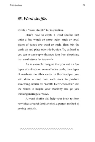 65. Word shufﬂe.
Create a “word shufﬂe” for inspiration.
! Here’s how to create a word shufﬂe: ﬁrst
write a few words on some index cards or small
pieces of paper, one word on each. Then mix the
cards up and place two side-by-side. Try as hard as
you can to come up with a new idea from the phrase
that results from the two cards.
! As an example: imagine that you write a few
types of animals on several index cards, then types
of machines on other cards. In this example, you
will draw a card from each stack to produce
something similar to: “Giraffe Electric Scooter.” Use
the results to inspire your creativity and get you
thinking in irregular ways.
! A word shufﬂe will help your brain to form
new ideas around familiar ones, a perfect method to
getting unstuck.
Think Unstuck ! ! 75
 