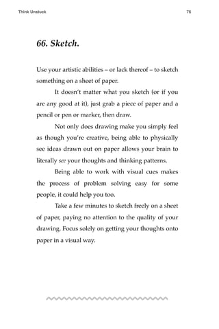 66. Sketch.
Use your artistic abilities – or lack thereof – to sketch
something on a sheet of paper.
! It doesn’t matter what you sketch (or if you
are any good at it), just grab a piece of paper and a
pencil or pen or marker, then draw.
! Not only does drawing make you simply feel
as though you’re creative, being able to physically
see ideas drawn out on paper allows your brain to
literally see your thoughts and thinking patterns.
! Being able to work with visual cues makes
the process of problem solving easy for some
people, it could help you too.
! Take a few minutes to sketch freely on a sheet
of paper, paying no attention to the quality of your
drawing. Focus solely on getting your thoughts onto
paper in a visual way.
Think Unstuck ! ! 76
 