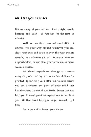 68. Use your senses.
Use as many of your senses – touch, sight, smell,
hearing, and taste – as you can for the next 15
minutes.
! Walk into another room and smell different
objects, feel your way around wherever you are,
close your eyes and listen to even the most minute
sounds, taste whatever you can, focus your eyes on
a speciﬁc item, or use all of your senses in as many
was as possible.
! We absorb experiences through our senses
every day, often taking our incredible abilities for
granted. By focusing your attention on your senses
you are activating the parts of your mind that
literally create the world you live in. Senses can also
help you to recall previous experiences or events in
your life that could help you to get unstuck right
now.
! Focus your attention on your senses.
Think Unstuck ! ! 78
 