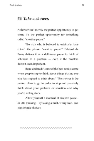 69. Take a shower.
A shower isn’t merely the perfect opportunity to get
clean, it’s the perfect opportunity for something
called “creative pause.”
! The man who is believed to originally have
coined the phrase “creative pause,” Edward de
Bono, deﬁnes it as a deliberate pause to think of
solutions to a problem … even if the problem
doesn’t seem important.
! Bono declared: “some of the best results come
when people stop to think about things that no one
else has stopped to think about.” The shower is the
perfect place to go in order to stop and passively
think about your problem or situation and why
you’re feeling stuck.
! Allow yourself a moment of creative pause -
or idle thinking - by taking a brief, worry-free , and
comfortable shower.
Think Unstuck ! ! 79
 