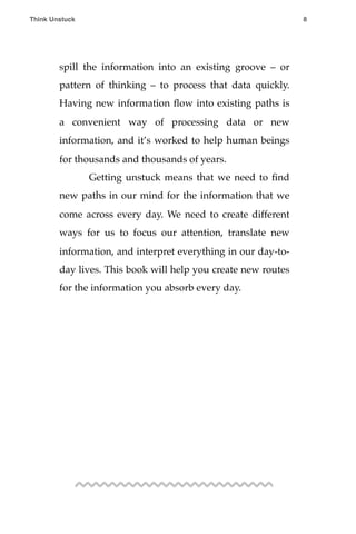 spill the information into an existing groove – or
pattern of thinking – to process that data quickly.
Having new information ﬂow into existing paths is
a convenient way of processing data or new
information, and it’s worked to help human beings
for thousands and thousands of years.
! Getting unstuck means that we need to ﬁnd
new paths in our mind for the information that we
come across every day. We need to create different
ways for us to focus our attention, translate new
information, and interpret everything in our day-to-
day lives. This book will help you create new routes
for the information you absorb every day.
Think Unstuck ! ! 8
 