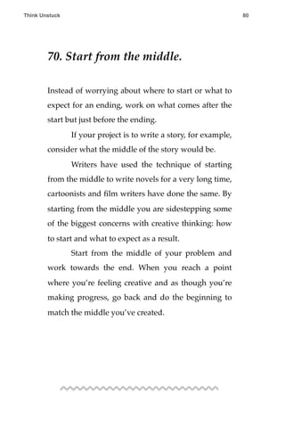 70. Start from the middle.
Instead of worrying about where to start or what to
expect for an ending, work on what comes after the
start but just before the ending.
! If your project is to write a story, for example,
consider what the middle of the story would be.
! Writers have used the technique of starting
from the middle to write novels for a very long time,
cartoonists and ﬁlm writers have done the same. By
starting from the middle you are sidestepping some
of the biggest concerns with creative thinking: how
to start and what to expect as a result.
! Start from the middle of your problem and
work towards the end. When you reach a point
where you’re feeling creative and as though you’re
making progress, go back and do the beginning to
match the middle you’ve created.
Think Unstuck ! ! 80
 