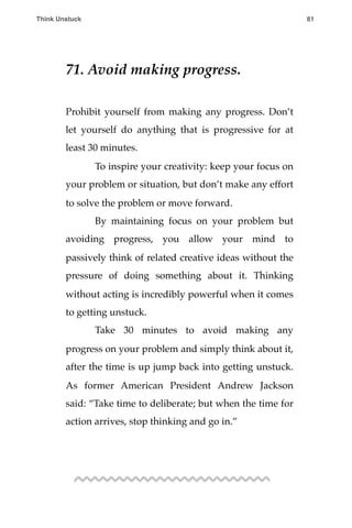 71. Avoid making progress.
Prohibit yourself from making any progress. Don’t
let yourself do anything that is progressive for at
least 30 minutes.
! To inspire your creativity: keep your focus on
your problem or situation, but don’t make any effort
to solve the problem or move forward.
! By maintaining focus on your problem but
avoiding progress, you allow your mind to
passively think of related creative ideas without the
pressure of doing something about it. Thinking
without acting is incredibly powerful when it comes
to getting unstuck.
! Take 30 minutes to avoid making any
progress on your problem and simply think about it,
after the time is up jump back into getting unstuck.
As former American President Andrew Jackson
said: “Take time to deliberate; but when the time for
action arrives, stop thinking and go in.”
Think Unstuck ! ! 81
 