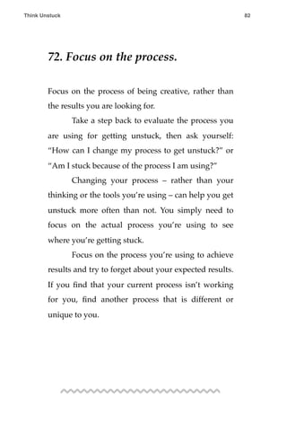 72. Focus on the process.
Focus on the process of being creative, rather than
the results you are looking for.
! Take a step back to evaluate the process you
are using for getting unstuck, then ask yourself:
“How can I change my process to get unstuck?” or
“Am I stuck because of the process I am using?”
! Changing your process – rather than your
thinking or the tools you’re using – can help you get
unstuck more often than not. You simply need to
focus on the actual process you’re using to see
where you’re getting stuck.
! Focus on the process you’re using to achieve
results and try to forget about your expected results.
If you ﬁnd that your current process isn’t working
for you, ﬁnd another process that is different or
unique to you.
Think Unstuck ! ! 82
 