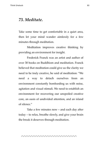 73. Meditate.
Take some time to get comfortable in a quiet area,
then let your mind wander aimlessly for a few
minutes through meditation.
! Meditation improves creative thinking by
providing an environment for insight.
! Frederick Franck was an artist and author of
over 30 books on Buddhism and meditation. Franck
believed that meditation could give us the clarity we
need to be truly creative, he said of meditation: “We
need a way to detach ourselves from an
environment constantly bombarding us with noise,
agitation and visual stimuli. We need to establish an
environment for recovering our unspoiled creative
core, an oasis of undivided attention, and an island
of silence.”
! Take a few minutes now – and each day after
today – to relax, breathe slowly, and give your brain
the break it deserves through meditation.
Think Unstuck ! ! 83
 
