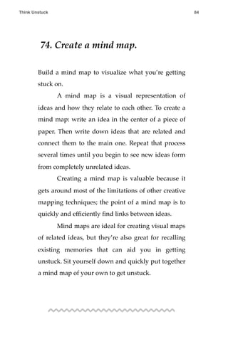 74. Create a mind map.
Build a mind map to visualize what you’re getting
stuck on.
! A mind map is a visual representation of
ideas and how they relate to each other. To create a
mind map: write an idea in the center of a piece of
paper. Then write down ideas that are related and
connect them to the main one. Repeat that process
several times until you begin to see new ideas form
from completely unrelated ideas.
! Creating a mind map is valuable because it
gets around most of the limitations of other creative
mapping techniques; the point of a mind map is to
quickly and efﬁciently ﬁnd links between ideas.
! Mind maps are ideal for creating visual maps
of related ideas, but they’re also great for recalling
existing memories that can aid you in getting
unstuck. Sit yourself down and quickly put together
a mind map of your own to get unstuck.
Think Unstuck ! ! 84
 