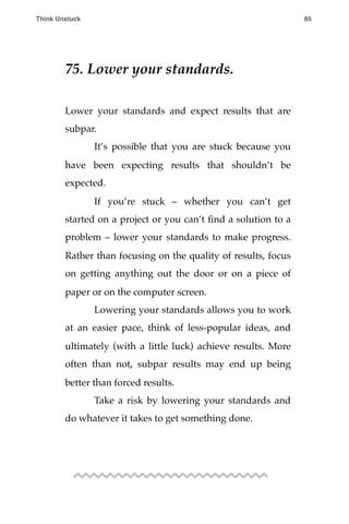 75. Lower your standards.
!
Lower your standards and expect results that are
subpar.
! It’s possible that you are stuck because you
have been expecting results that shouldn’t be
expected.
! If you’re stuck – whether you can’t get
started on a project or you can’t ﬁnd a solution to a
problem – lower your standards to make progress.
Rather than focusing on the quality of results, focus
on getting anything out the door or on a piece of
paper or on the computer screen.
! Lowering your standards allows you to work
at an easier pace, think of less-popular ideas, and
ultimately (with a little luck) achieve results. More
often than not, subpar results may end up being
better than forced results.
! Take a risk by lowering your standards and
do whatever it takes to get something done.
Think Unstuck ! ! 85
 