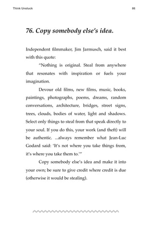 76. Copy somebody else’s idea.
Independent ﬁlmmaker, Jim Jarmusch, said it best
with this quote:
! “Nothing is original. Steal from anywhere
that resonates with inspiration or fuels your
imagination.
! Devour old ﬁlms, new ﬁlms, music, books,
paintings, photographs, poems, dreams, random
conversations, architecture, bridges, street signs,
trees, clouds, bodies of water, light and shadows.
Select only things to steal from that speak directly to
your soul. If you do this, your work (and theft) will
be authentic. ...always remember what Jean-Luc
Godard said: ‘It’s not where you take things from,
it’s where you take them to.’”
! Copy somebody else’s idea and make it into
your own; be sure to give credit where credit is due
(otherwise it would be stealing).
Think Unstuck ! ! 86
 