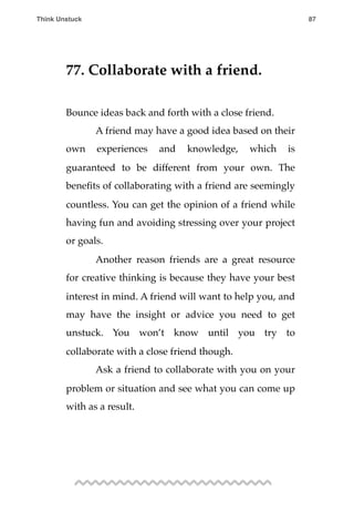 77. Collaborate with a friend.
Bounce ideas back and forth with a close friend.
! A friend may have a good idea based on their
own experiences and knowledge, which is
guaranteed to be different from your own. The
beneﬁts of collaborating with a friend are seemingly
countless. You can get the opinion of a friend while
having fun and avoiding stressing over your project
or goals.
! Another reason friends are a great resource
for creative thinking is because they have your best
interest in mind. A friend will want to help you, and
may have the insight or advice you need to get
unstuck. You won’t know until you try to
collaborate with a close friend though.
! Ask a friend to collaborate with you on your
problem or situation and see what you can come up
with as a result.
Think Unstuck ! ! 87
 