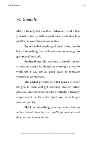 78. Gamble.
Make a friendly bet – with a relative or friend – that
you will come up with a great idea or solution to a
problem in a certain amount of time.
! Try not to bet anything of great value, but do
bet on something that will motivate you enough to
get yourself unstuck.
! Betting things like washing a friend’s car for
a week, or paying for dinner, or wearing pajamas to
work for a day are all good ways to motivate
yourself to get unstuck.
! The added pressure of a bet makes it easier
for you to focus and get something created. While
pressure can sometimes hinder creativity, a friendly
wager could be the extra boost you need to get
unstuck quickly.
! Think of something you can safely bet on
with a friend, then bet that you’ll get unstuck and
do your best to win the bet.
Think Unstuck ! ! 88
 