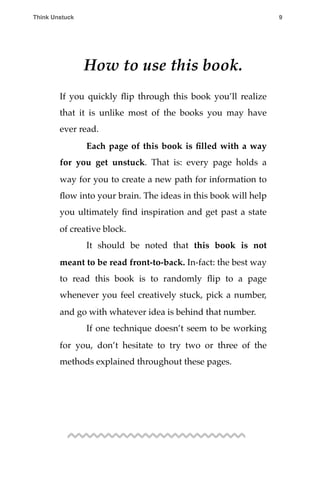 How to use this book.
If you quickly ﬂip through this book you’ll realize
that it is unlike most of the books you may have
ever read.
! Each page of this book is ﬁlled with a way
for you get unstuck. That is: every page holds a
way for you to create a new path for information to
ﬂow into your brain. The ideas in this book will help
you ultimately ﬁnd inspiration and get past a state
of creative block.
! It should be noted that this book is not
meant to be read front-to-back. In-fact: the best way
to read this book is to randomly ﬂip to a page
whenever you feel creatively stuck, pick a number,
and go with whatever idea is behind that number.
! If one technique doesn’t seem to be working
for you, don’t hesitate to try two or three of the
methods explained throughout these pages.
!
Think Unstuck ! ! 9
 