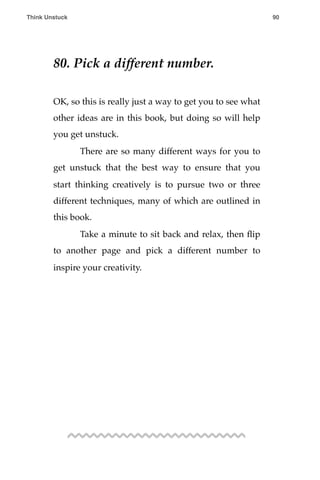 80. Pick a different number.
OK, so this is really just a way to get you to see what
other ideas are in this book, but doing so will help
you get unstuck.
! There are so many different ways for you to
get unstuck that the best way to ensure that you
start thinking creatively is to pursue two or three
different techniques, many of which are outlined in
this book.
! Take a minute to sit back and relax, then ﬂip
to another page and pick a different number to
inspire your creativity.
Think Unstuck ! ! 90
 