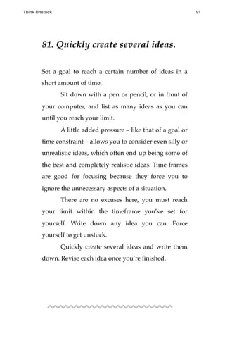 81. Quickly create several ideas.
Set a goal to reach a certain number of ideas in a
short amount of time.
! Sit down with a pen or pencil, or in front of
your computer, and list as many ideas as you can
until you reach your limit.
! A little added pressure – like that of a goal or
time constraint – allows you to consider even silly or
unrealistic ideas, which often end up being some of
the best and completely realistic ideas. Time frames
are good for focusing because they force you to
ignore the unnecessary aspects of a situation.
! There are no excuses here, you must reach
your limit within the timeframe you’ve set for
yourself. Write down any idea you can. Force
yourself to get unstuck.
! Quickly create several ideas and write them
down. Revise each idea once you’re ﬁnished.
Think Unstuck ! ! 91
 