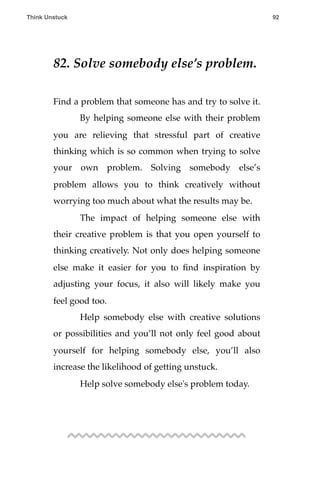 82. Solve somebody else’s problem.
Find a problem that someone has and try to solve it.
! By helping someone else with their problem
you are relieving that stressful part of creative
thinking which is so common when trying to solve
your own problem. Solving somebody else’s
problem allows you to think creatively without
worrying too much about what the results may be.
! The impact of helping someone else with
their creative problem is that you open yourself to
thinking creatively. Not only does helping someone
else make it easier for you to ﬁnd inspiration by
adjusting your focus, it also will likely make you
feel good too.
! Help somebody else with creative solutions
or possibilities and you’ll not only feel good about
yourself for helping somebody else, you’ll also
increase the likelihood of getting unstuck.
! Help solve somebody else's problem today.
Think Unstuck ! ! 92
 
