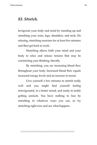 83. Stretch.
Invigorate your body and mind by standing up and
stretching your arms, legs, shoulders, and neck. Do
relaxing, stretching exercises for at least ﬁve minutes
and then get back to work.
! Stretching allows both your mind and your
body to relax and release tension that may be
constricting your thinking, literally.
! By stretching, you are increasing blood ﬂow
throughout your body. Increased blood ﬂow equals
increased energy levels and an increase in mood.
! Give yourself a few minutes to stretch really
well and you might ﬁnd yourself feeling
reinvigorated, in a better mood, and ready to tackle
getting unstuck. You have nothing to lose by
stretching in whatever ways you can, so try
stretching right now and see what happens.
Think Unstuck ! ! 93
 