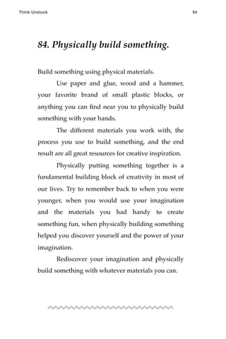 84. Physically build something.
Build something using physical materials.
! Use paper and glue, wood and a hammer,
your favorite brand of small plastic blocks, or
anything you can ﬁnd near you to physically build
something with your hands.
! The different materials you work with, the
process you use to build something, and the end
result are all great resources for creative inspiration.
! Physically putting something together is a
fundamental building block of creativity in most of
our lives. Try to remember back to when you were
younger, when you would use your imagination
and the materials you had handy to create
something fun, when physically building something
helped you discover yourself and the power of your
imagination.
! Rediscover your imagination and physically
build something with whatever materials you can.
Think Unstuck ! ! 94
 