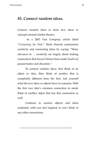 85. Connect random ideas.
Connect random ideas to form new ideas or
concepts around similar themes.
! In a 2007 Fast Company article titled
“Connecting the Dots,” Mark Dziersk summarizes
creativity and connecting ideas by saying: “Many
advances in … creativity are largely about making
connections that haven’t before been made: [such as]
peanut butter and chocolate.”
! To connect random ideas: ﬁrst think of an
object or idea, then think of another that is
completely different from the ﬁrst. Ask yourself
what the two ideas or objects have in common. With
the ﬁrst two idea’s common connection in mind,
think of another object that has that connection as
well.
! Continue to connect objects and ideas
randomly until you feel inspired or can’t think of
any other connections.
Think Unstuck ! ! 95
 