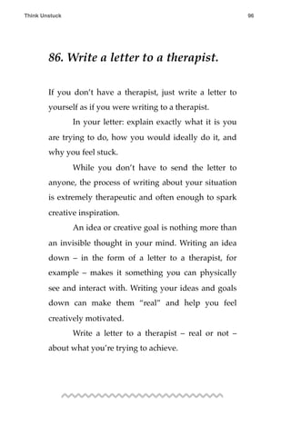 86. Write a letter to a therapist.
If you don’t have a therapist, just write a letter to
yourself as if you were writing to a therapist.
! In your letter: explain exactly what it is you
are trying to do, how you would ideally do it, and
why you feel stuck.
! While you don’t have to send the letter to
anyone, the process of writing about your situation
is extremely therapeutic and often enough to spark
creative inspiration.
! An idea or creative goal is nothing more than
an invisible thought in your mind. Writing an idea
down – in the form of a letter to a therapist, for
example – makes it something you can physically
see and interact with. Writing your ideas and goals
down can make them “real” and help you feel
creatively motivated.
! Write a letter to a therapist – real or not –
about what you’re trying to achieve.
Think Unstuck ! ! 96
 