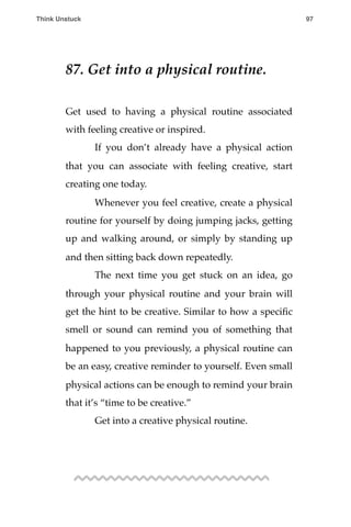 87. Get into a physical routine.
Get used to having a physical routine associated
with feeling creative or inspired.
! If you don’t already have a physical action
that you can associate with feeling creative, start
creating one today.
! Whenever you feel creative, create a physical
routine for yourself by doing jumping jacks, getting
up and walking around, or simply by standing up
and then sitting back down repeatedly.
! The next time you get stuck on an idea, go
through your physical routine and your brain will
get the hint to be creative. Similar to how a speciﬁc
smell or sound can remind you of something that
happened to you previously, a physical routine can
be an easy, creative reminder to yourself. Even small
physical actions can be enough to remind your brain
that it’s “time to be creative.”
! Get into a creative physical routine.
Think Unstuck ! ! 97
 